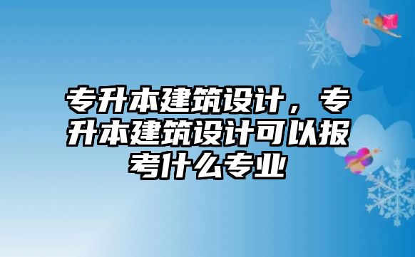 專升本建筑設(shè)計(jì)，專升本建筑設(shè)計(jì)可以報(bào)考什么專業(yè)