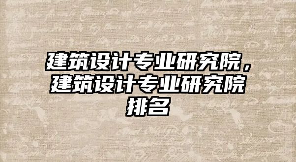 建筑設(shè)計(jì)專業(yè)研究院，建筑設(shè)計(jì)專業(yè)研究院排名