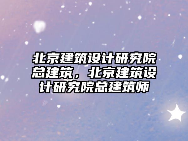 北京建筑設計研究院總建筑，北京建筑設計研究院總建筑師