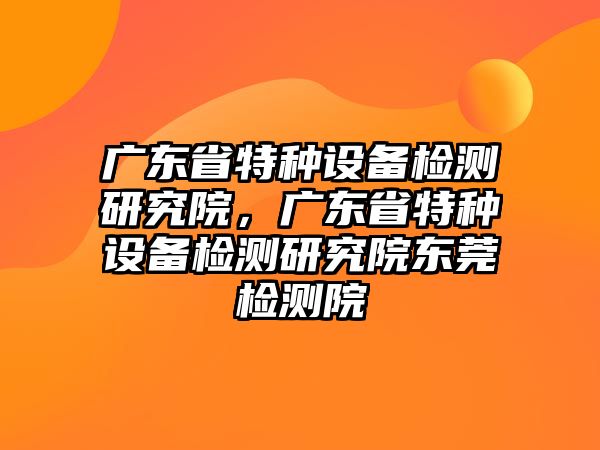 廣東省特種設備檢測研究院，廣東省特種設備檢測研究院東莞檢測院