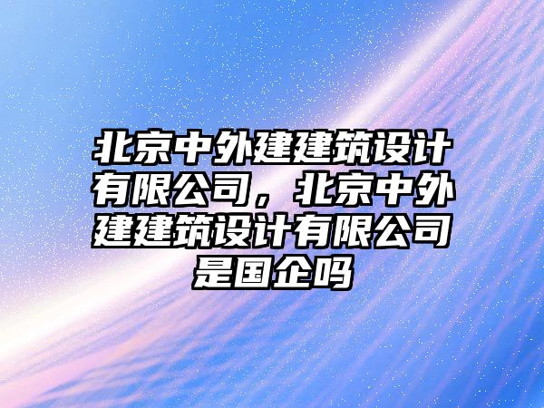 北京中外建建筑設計有限公司，北京中外建建筑設計有限公司是國企嗎