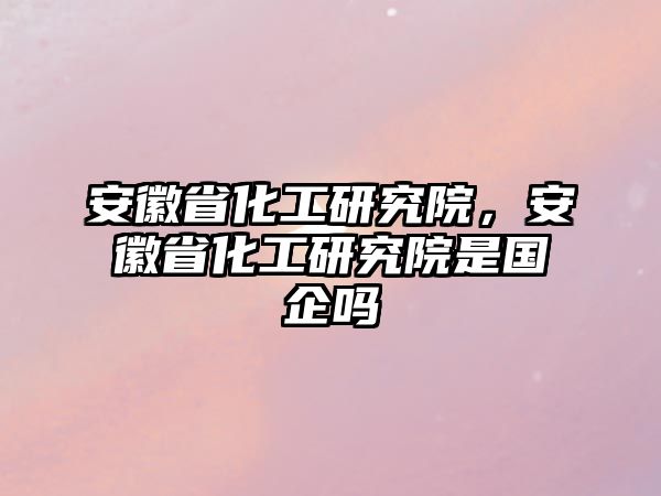 安徽省化工研究院，安徽省化工研究院是國(guó)企嗎