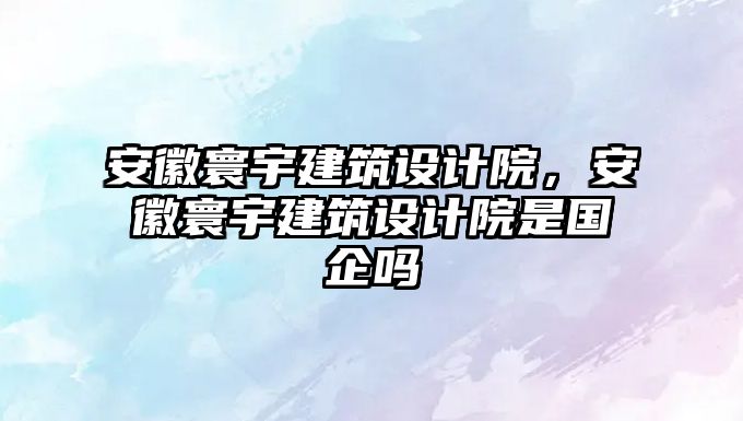 安徽寰宇建筑設計院，安徽寰宇建筑設計院是國企嗎