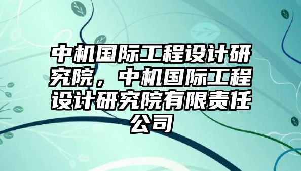 中機國際工程設計研究院，中機國際工程設計研究院有限責任公司