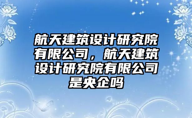 航天建筑設(shè)計(jì)研究院有限公司，航天建筑設(shè)計(jì)研究院有限公司是央企嗎