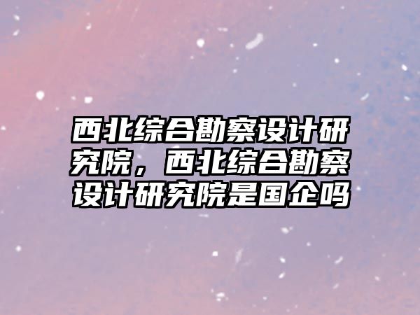 西北綜合勘察設計研究院，西北綜合勘察設計研究院是國企嗎