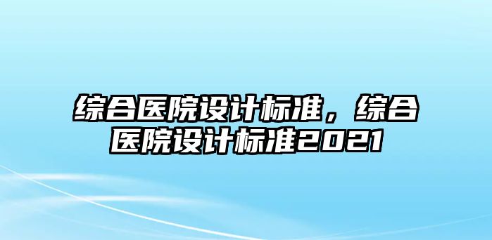 綜合醫(yī)院設(shè)計(jì)標(biāo)準(zhǔn)，綜合醫(yī)院設(shè)計(jì)標(biāo)準(zhǔn)2021