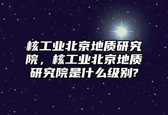 核工業(yè)北京地質(zhì)研究院，核工業(yè)北京地質(zhì)研究院是什么級(jí)別?