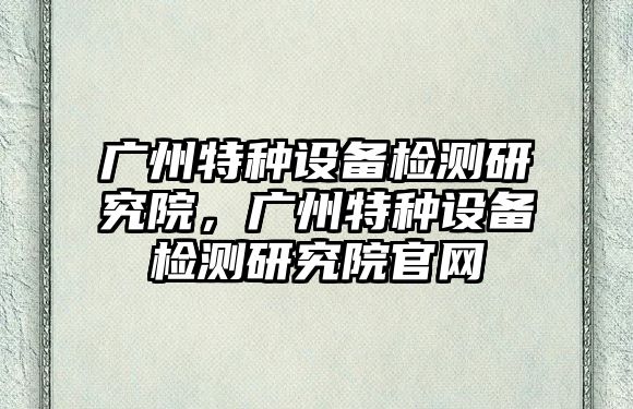 廣州特種設備檢測研究院，廣州特種設備檢測研究院官網