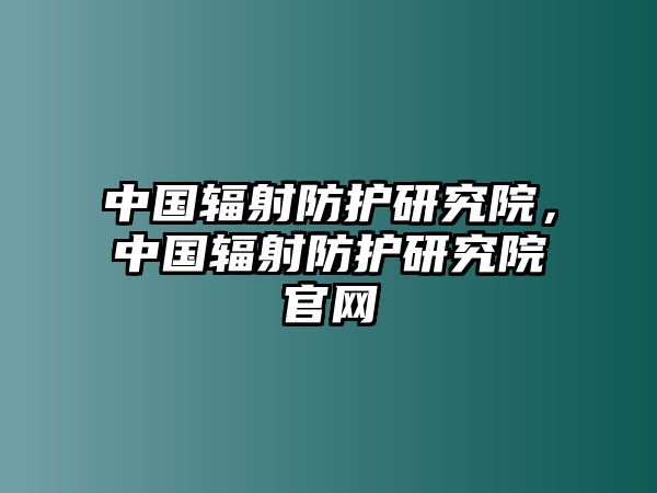 中國輻射防護研究院，中國輻射防護研究院官網