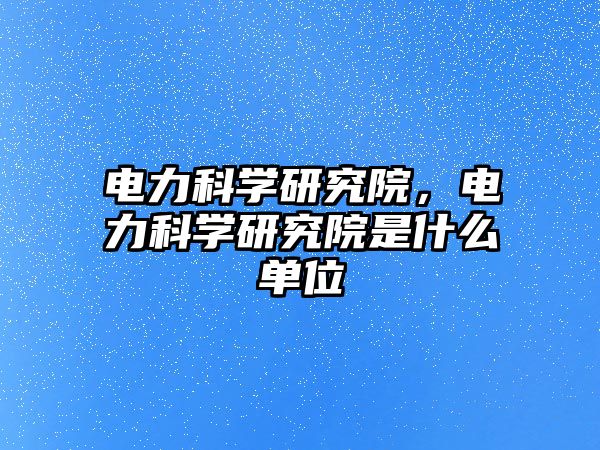 電力科學研究院，電力科學研究院是什么單位