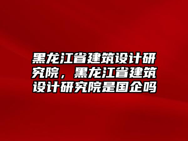 黑龍江省建筑設(shè)計(jì)研究院，黑龍江省建筑設(shè)計(jì)研究院是國(guó)企嗎