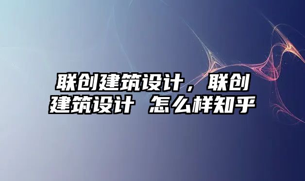 聯創建筑設計，聯創建筑設計 怎么樣知乎