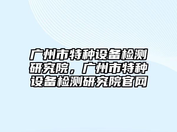 廣州市特種設備檢測研究院，廣州市特種設備檢測研究院官網