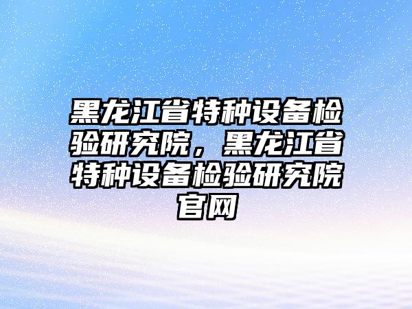 黑龍江省特種設備檢驗研究院，黑龍江省特種設備檢驗研究院官網