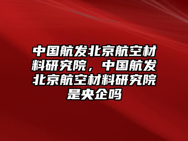 中國航發北京航空材料研究院，中國航發北京航空材料研究院是央企嗎