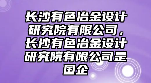 長沙有色冶金設計研究院有限公司，長沙有色冶金設計研究院有限公司是國企