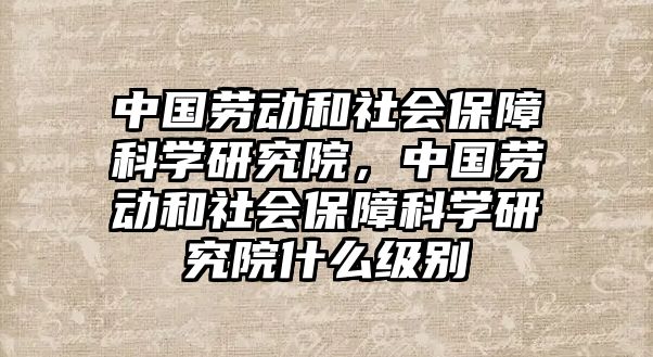 中國勞動和社會保障科學研究院，中國勞動和社會保障科學研究院什么級別