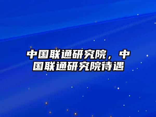 中國(guó)聯(lián)通研究院，中國(guó)聯(lián)通研究院待遇