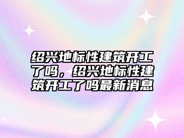 紹興地標性建筑開工了嗎，紹興地標性建筑開工了嗎最新消息