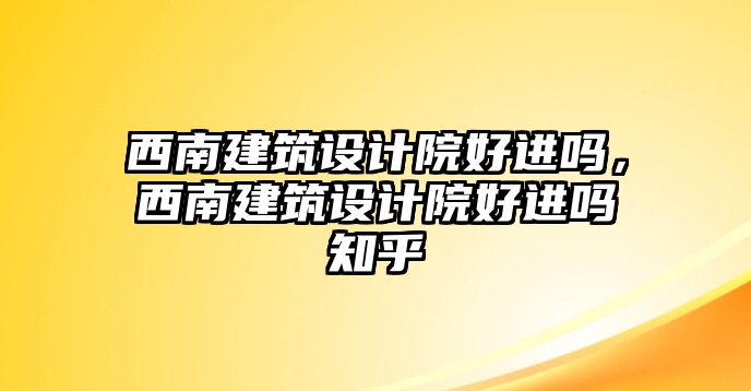 西南建筑設(shè)計院好進(jìn)嗎，西南建筑設(shè)計院好進(jìn)嗎知乎