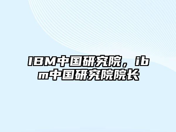 IBM中國研究院，ibm中國研究院院長