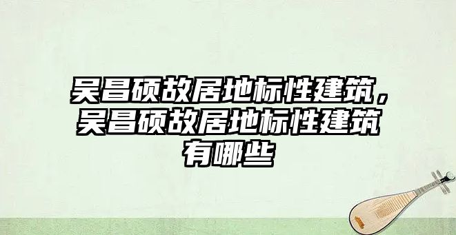 吳昌碩故居地標性建筑，吳昌碩故居地標性建筑有哪些