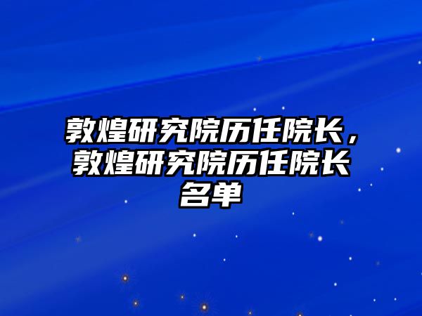 敦煌研究院歷任院長(zhǎng)，敦煌研究院歷任院長(zhǎng)名單