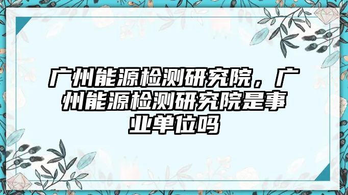 廣州能源檢測研究院，廣州能源檢測研究院是事業(yè)單位嗎