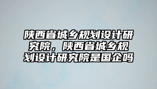 陜西省城鄉規劃設計研究院，陜西省城鄉規劃設計研究院是國企嗎