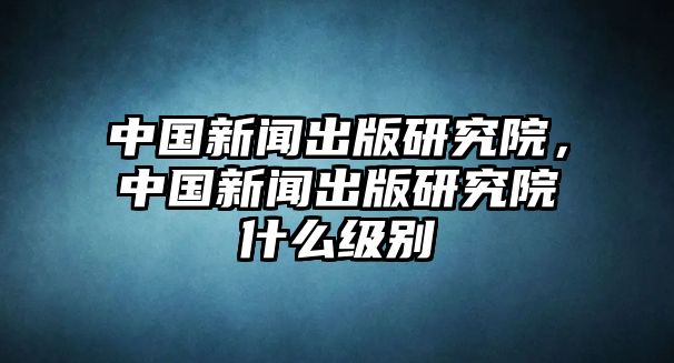 中國新聞出版研究院，中國新聞出版研究院什么級別