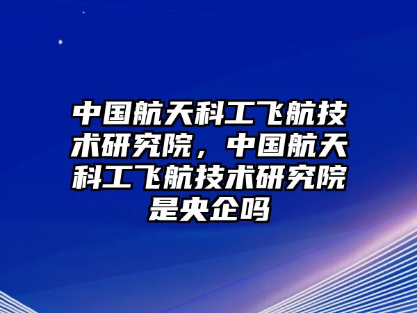 中國(guó)航天科工飛航技術(shù)研究院，中國(guó)航天科工飛航技術(shù)研究院是央企嗎