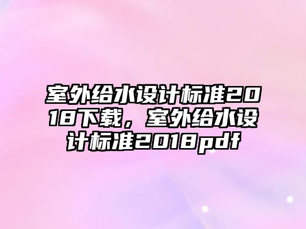 室外給水設(shè)計(jì)標(biāo)準(zhǔn)2018下載，室外給水設(shè)計(jì)標(biāo)準(zhǔn)2018pdf