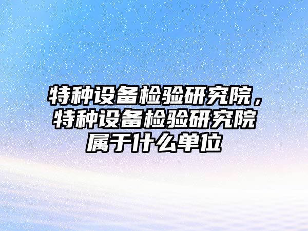 特種設備檢驗研究院，特種設備檢驗研究院屬于什么單位