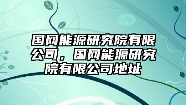 國網(wǎng)能源研究院有限公司，國網(wǎng)能源研究院有限公司地址