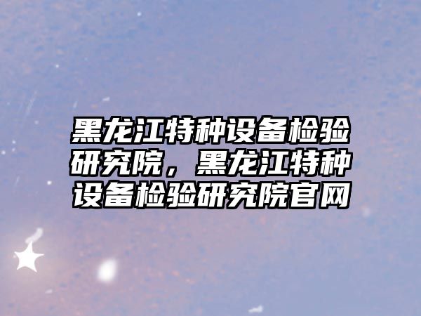 黑龍江特種設備檢驗研究院，黑龍江特種設備檢驗研究院官網