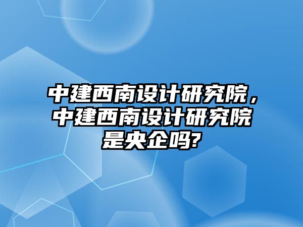 中建西南設計研究院，中建西南設計研究院是央企嗎?