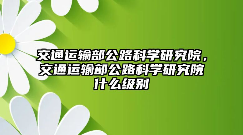 交通運(yùn)輸部公路科學(xué)研究院，交通運(yùn)輸部公路科學(xué)研究院什么級別